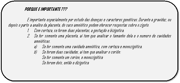Retângulo de cantos arredondados: PORQUE E IMPORTANTE ???    E importante especialmente por estudo das doenças e caracteres genéticas. Durante a gravidez, ou depois o parto a analise da placenta, do saco amniótico podem oferecer respostas sobre o zigoto.    1.	Com certeza, se forem duas placentas, a gestação e bizigotica.  2.	Se for somente uma placenta, ai tem que analisar o tamanho dela e o numero de cavidades amnióticas.   a)	Se for somente uma cavidade amniótica, com certeza e monozigótica.  b)	Se forem duas cavidades, ai tem que analisar o coriôn:  Se for somente um corion, e monozigótica  Se forem dois, então e dizigotica